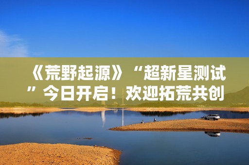 《荒野起源》“超新星测试”今日开启！欢迎拓荒共创！