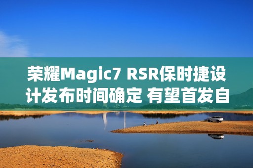 荣耀Magic7 RSR保时捷设计发布时间确定 有望首发自研大王影像