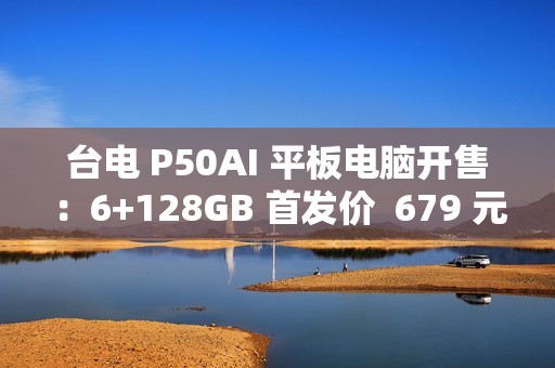 台电 P50AI 平板电脑开售：6+128GB 首发价  679 元