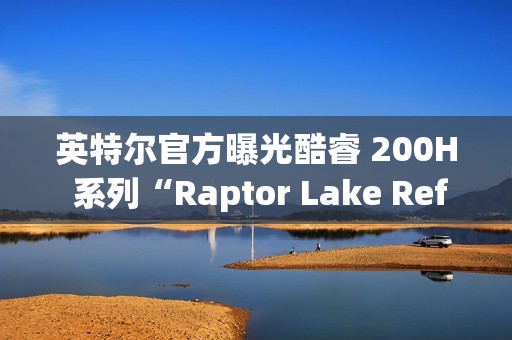 英特尔官方曝光酷睿 200H 系列“Raptor Lake Refresh”移动 CPU