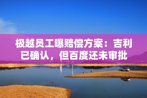 极越员工曝赔偿方案：吉利已确认，但百度还未审批