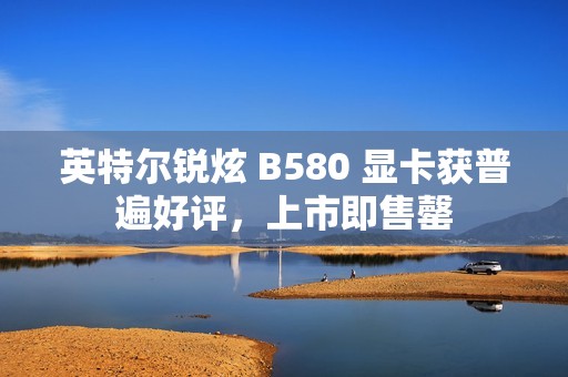 英特尔锐炫 B580 显卡获普遍好评，上市即售罄