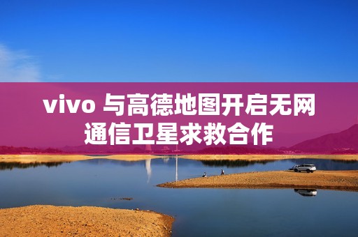vivo 与高德地图开启无网通信卫星求救合作