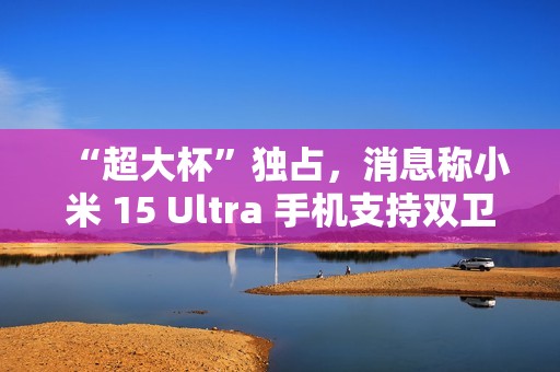 “超大杯”独占，消息称小米 15 Ultra 手机支持双卫星通讯