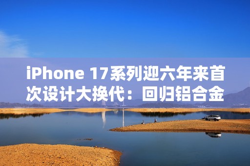 iPhone 17系列迎六年来首次设计大换代：回归铝合金背板