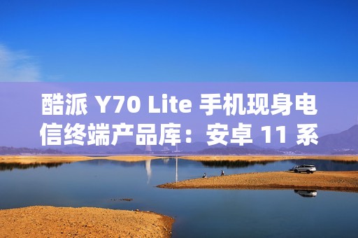 酷派 Y70 Lite 手机现身电信终端产品库：安卓 11 系统、4 / 6GB 运存版本，1799 元起