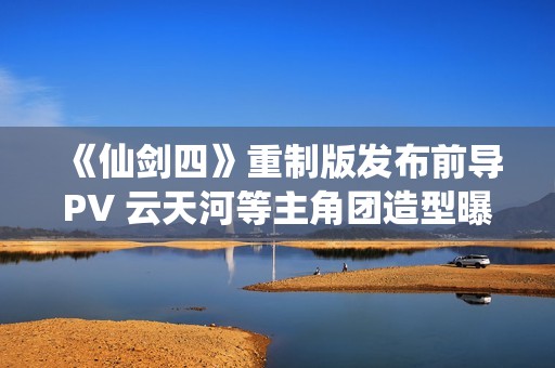 《仙剑四》重制版发布前导PV 云天河等主角团造型曝光