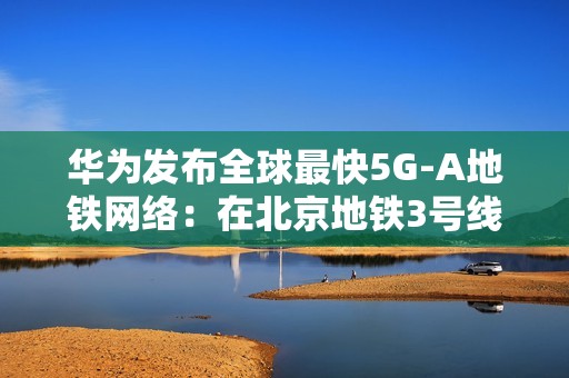 华为发布全球最快5G-A地铁网络：在北京地铁3号线全线商用300MHz