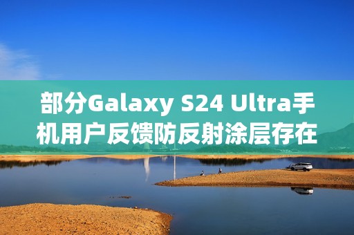 部分Galaxy S24 Ultra手机用户反馈防反射涂层存在耐用性问题