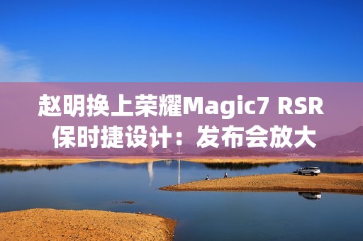 赵明换上荣耀Magic7 RSR 保时捷设计：发布会放大招