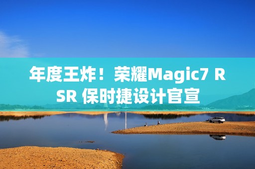 年度王炸！荣耀Magic7 RSR 保时捷设计官宣