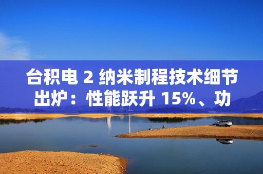 台积电 2 纳米制程技术细节出炉：性能跃升 15%、功耗降低 30%，晶圆价格上涨