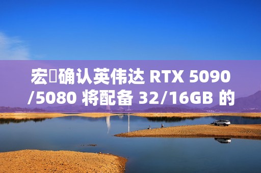 宏碁确认英伟达 RTX 5090/5080 将配备 32/16GB 的 GDDR7 显存