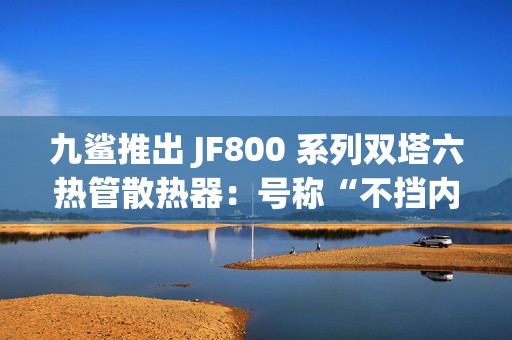 九鲨推出 JF800 系列双塔六热管散热器：号称“不挡内存条”，254.9 元起