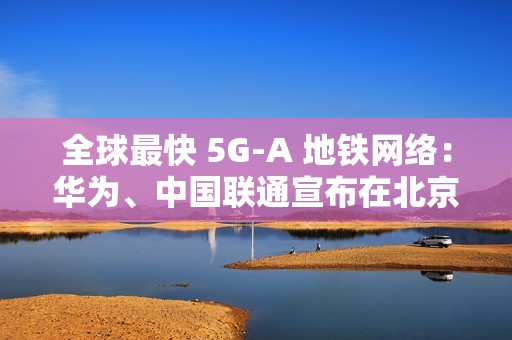 全球最快 5G-A 地铁网络：华为、中国联通宣布在北京地铁 3 号线全线商用 300MHz