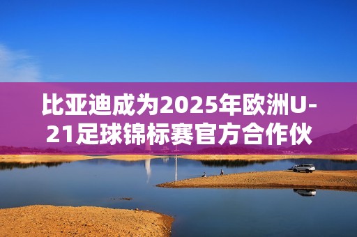 比亚迪成为2025年欧洲U-21足球锦标赛官方合作伙伴