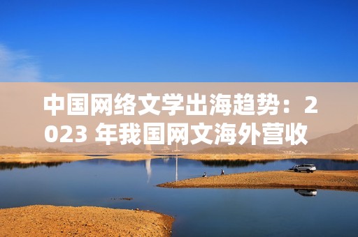 中国网络文学出海趋势：2023 年我国网文海外营收 43.5 亿元，同比增长 7.06%
