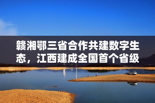 赣湘鄂三省合作共建数字生态，江西建成全国首个省级数据汇聚流通基础设施平台