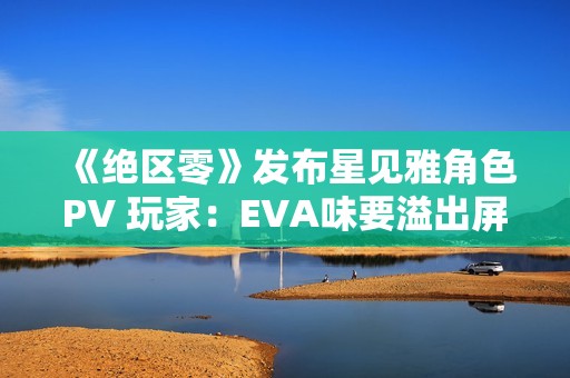 《绝区零》发布星见雅角色PV 玩家：EVA味要溢出屏幕了