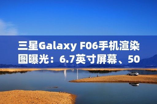 三星Galaxy F06手机渲染图曝光：6.7英寸屏幕、5000万主摄、5000mAh电池