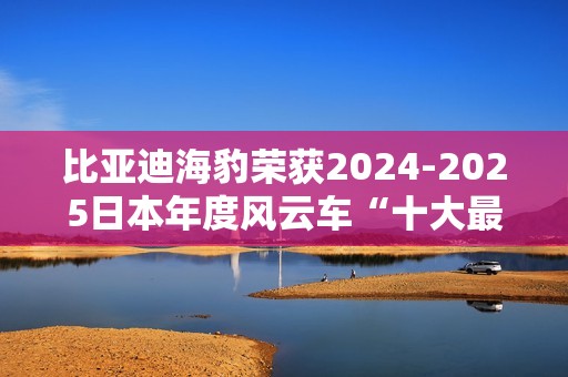 比亚迪海豹荣获2024-2025日本年度风云车“十大最佳车型”奖