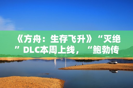 《方舟：生存飞升》“灭绝”DLC本周上线，“鲍勃传说故事：废土之战”即将打响