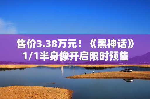 售价3.38万元！《黑神话》1/1半身像开启限时预售