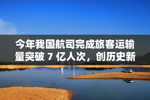 今年我国航司完成旅客运输量突破 7 亿人次，创历史新高