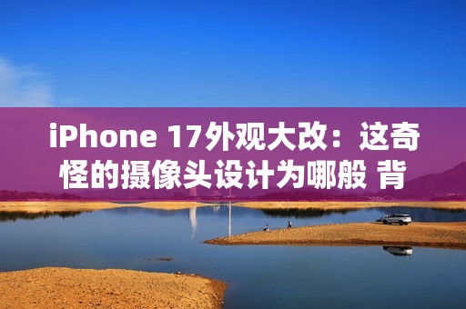 iPhone 17外观大改：这奇怪的摄像头设计为哪般 背后原因分析