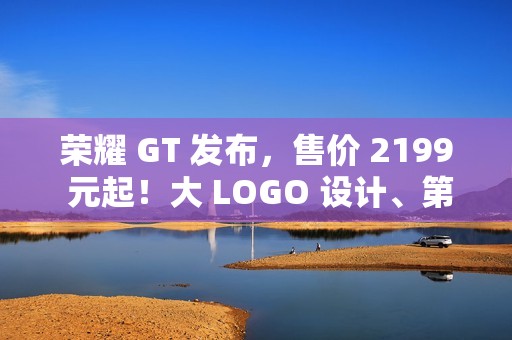荣耀 GT 发布，售价 2199 元起！大 LOGO 设计、第三代骁龙 8！