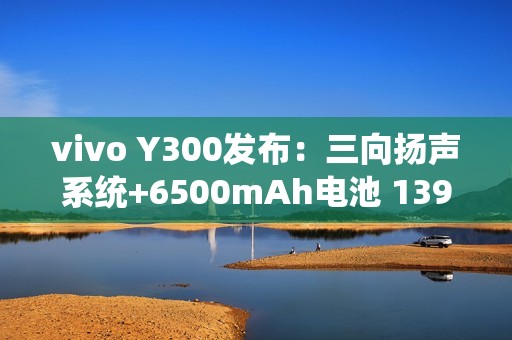 vivo Y300发布：三向扬声系统+6500mAh电池 1399元起