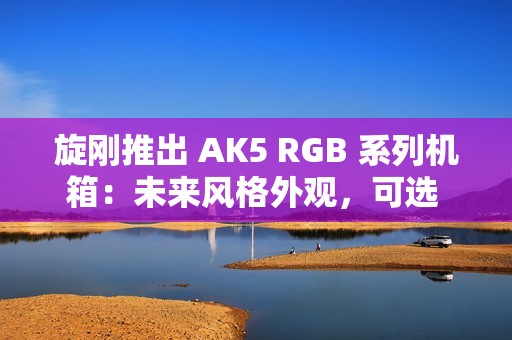 旋刚推出 AK5 RGB 系列机箱：未来风格外观，可选 MESH / 玻璃前面板