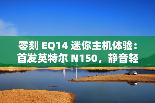 零刻 EQ14 迷你主机体验：首发英特尔 N150，静音轻办公