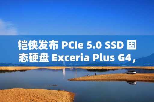 铠侠发布 PCIe 5.0 SSD 固态硬盘 Exceria Plus G4，读取最高 10,000MB/s