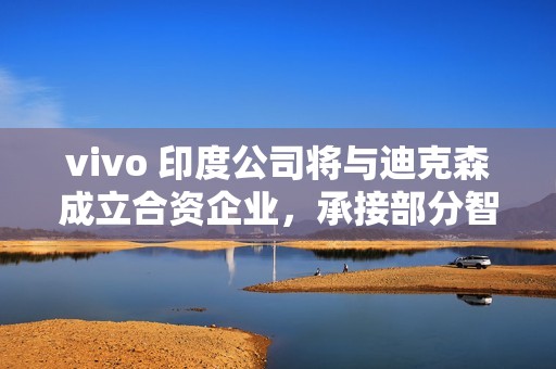vivo 印度公司将与迪克森成立合资企业，承接部分智能手机 OEM 订单