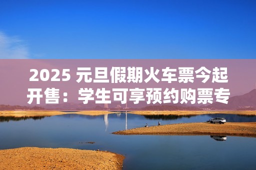 2025 元旦假期火车票今起开售：学生可享预约购票专区、后天可买 1 月 1 日车票