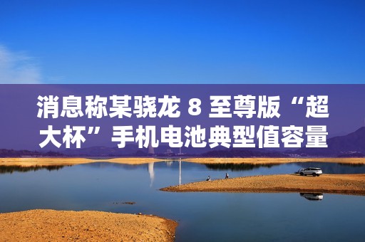 消息称某骁龙 8 至尊版“超大杯”手机电池典型值容量 6000mAh，预计为小米 15 Ultra