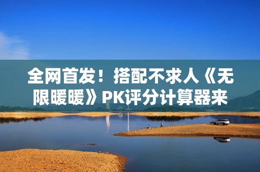 全网首发！搭配不求人《无限暖暖》PK评分计算器来了！爆肝数日工坊粉丝专属福利~