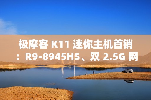 极摩客 K11 迷你主机首销：R9-8945HS、双 2.5G 网口，2699 元起