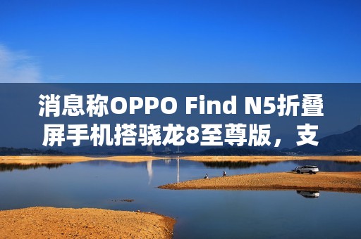 消息称OPPO Find N5折叠屏手机搭骁龙8至尊版，支持IPX8防水