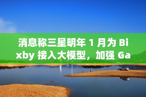 消息称三星明年 1 月为 Bixby 接入大模型，加强 Galaxy S25 系列手机 AI 竞争力