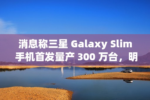 消息称三星 Galaxy Slim 手机首发量产 300 万台，明年第二季度发售