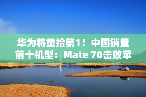 华为将重拾第1！中国销量前十机型：Mate 70击败苹果16 Pro Max