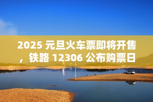 2025 元旦火车票即将开售，铁路 12306 公布购票日历