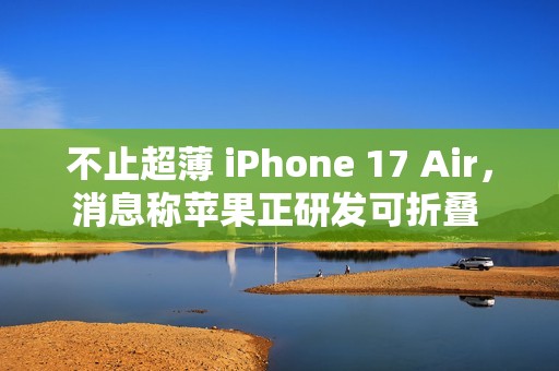不止超薄 iPhone 17 Air，消息称苹果正研发可折叠 iPhone、MacBook
