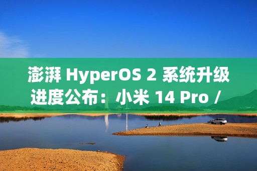 澎湃 HyperOS 2 系统升级进度公布：小米 14 Pro / Ultra 手机街拍模式无法导入预设信息已优化