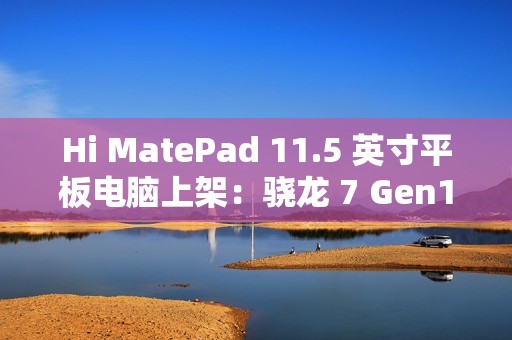 Hi MatePad 11.5 英寸平板电脑上架：骁龙 7 Gen1，到手价 1399 元起