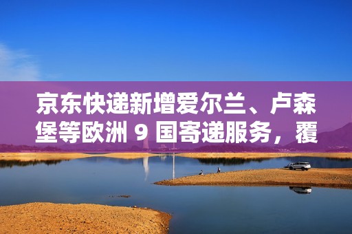 京东快递新增爱尔兰、卢森堡等欧洲 9 国寄递服务，覆盖全球近 80 个国家和地区