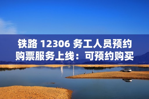 铁路 12306 务工人员预约购票服务上线：可预约购买 2025 年春运期间往返车票