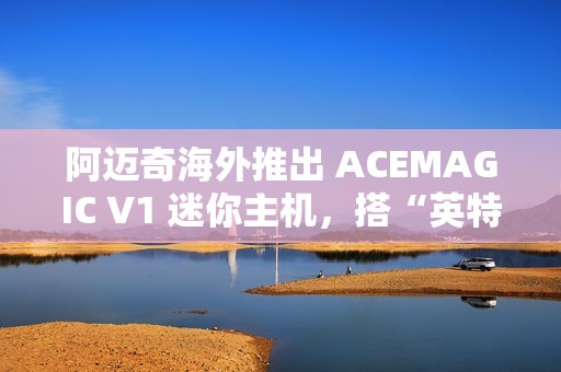 阿迈奇海外推出 ACEMAGIC V1 迷你主机，搭“英特尔 N150 + 16G + 512G”配置